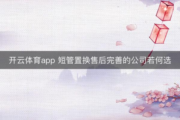 开云体育app 短管置换售后完善的公司若何选