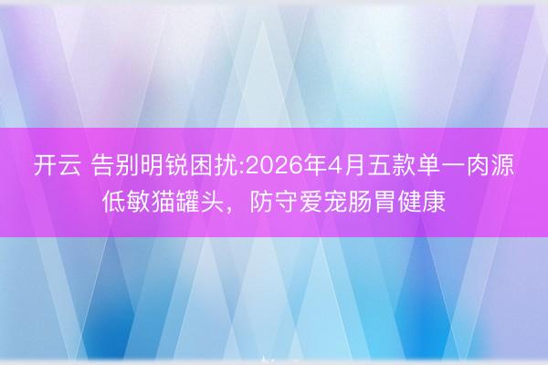 开云 告别明锐困扰:2026年4月五款单一肉源低敏猫罐头，防守爱宠肠胃健康