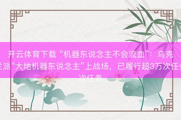 开云体育下载 “机器东说念主不会流血”：乌克兰派“大地机器东说念主”上战场，已履行超3万次任务