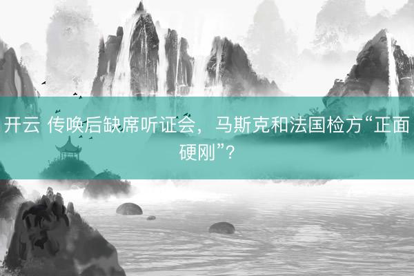 开云 传唤后缺席听证会，马斯克和法国检方“正面硬刚”？