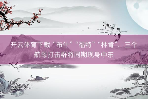 开云体育下载 “布什” “福特” “林肯”，三个航母打击群将同期现身中东