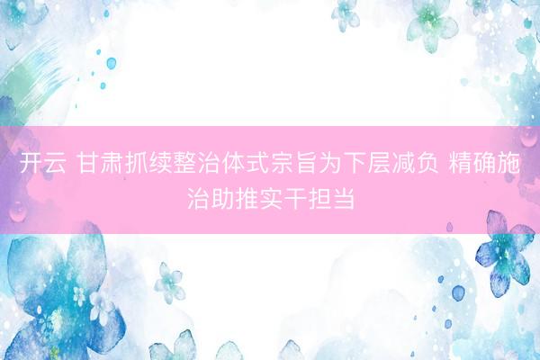 开云 甘肃抓续整治体式宗旨为下层减负 精确施治助推实干担当