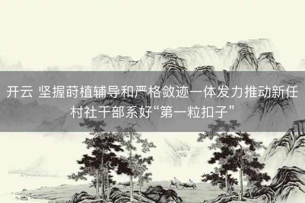 开云 坚握莳植辅导和严格敛迹一体发力推动新任村社干部系好“第一粒扣子”