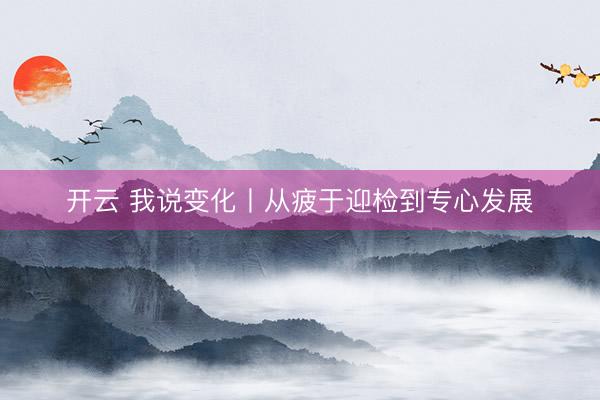 开云 我说变化丨从疲于迎检到专心发展