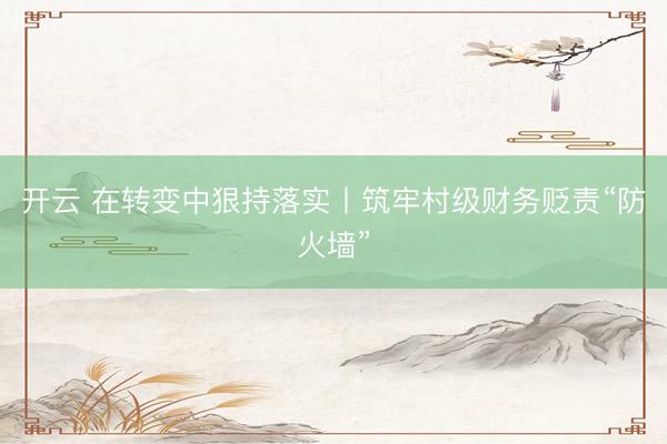 开云 在转变中狠持落实丨筑牢村级财务贬责“防火墙”