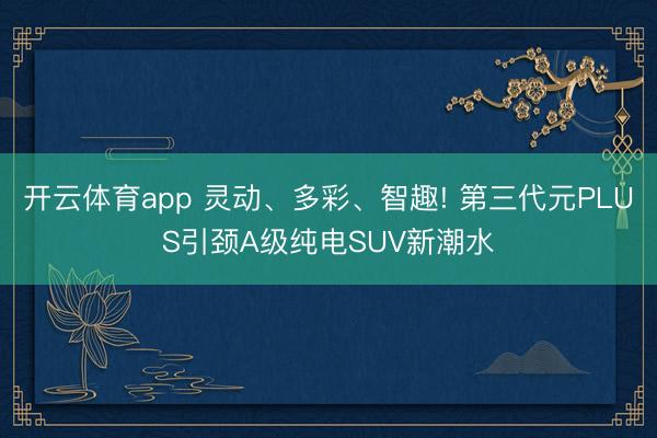 开云体育app 灵动、多彩、智趣! 第三代元PLUS引颈A级纯电SUV新潮水