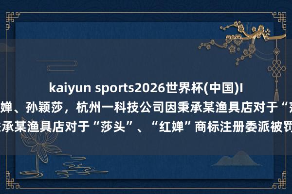 kaiyun sports2026世界杯(中国)IOS/安卓官方下载 碰瓷全红婵、孙颖莎,杭州一科技公司因秉承某渔具店对于“莎头”、“红婵”商标注册委派被罚金1万元