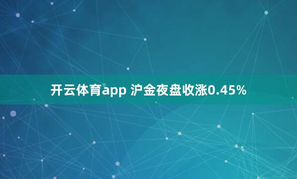 开云体育app 沪金夜盘收涨0.45%