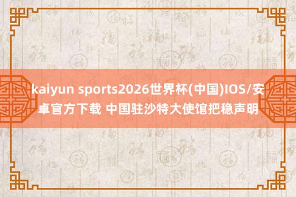 kaiyun sports2026世界杯(中国)IOS/安卓官方下载 中国驻沙特大使馆把稳声明