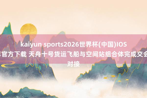 kaiyun sports2026世界杯(中国)IOS/安卓官方下载 天舟十号货运飞船与空间站组合体完成交会对接