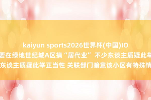 kaiyun sports2026世界杯(中国)IOS/安卓官方下载 西安高新区要在绿地世纪城A区搞“居代业” 不少东谈主质疑此举正当性 关联部门暗意该小区有特殊情况不测延长