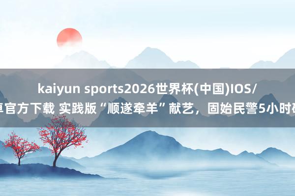 kaiyun sports2026世界杯(中国)IOS/安卓官方下载 实践版“顺遂牵羊”献艺,固始民警5小时破案