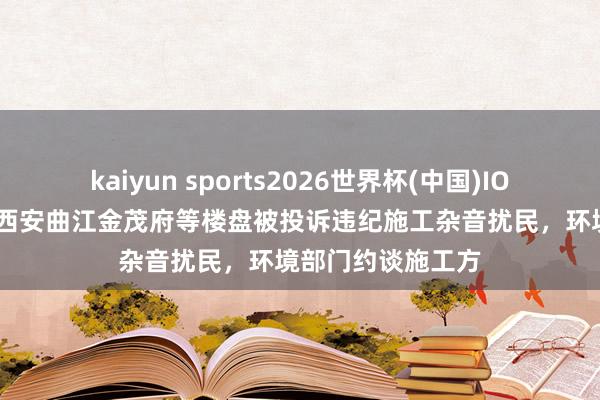 kaiyun sports2026世界杯(中国)IOS/安卓官方下载 西安曲江金茂府等楼盘被投诉违纪施工杂音扰民,环境部门约谈施工方