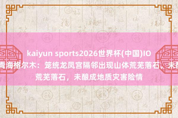 kaiyun sports2026世界杯(中国)IOS/安卓官方下载 青海格尔木:笼统龙凤宫隔邻出现山体荒芜落石,未酿成地质灾害险情