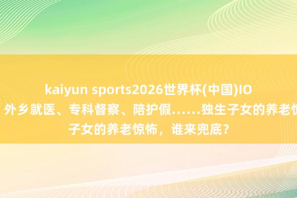 kaiyun sports2026世界杯(中国)IOS/安卓官方下载 外乡就医、专科督察、陪护假……独生子女的养老惊怖,谁来兜底?