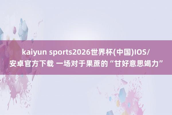 kaiyun sports2026世界杯(中国)IOS/安卓官方下载 一场对于果蔗的“甘好意思竭力”