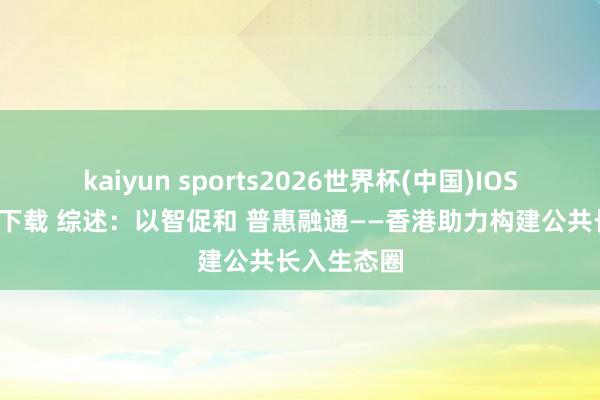 kaiyun sports2026世界杯(中国)IOS/安卓官方下载 综述:以智促和 普惠融通——香港助力构建公共长入生态圈