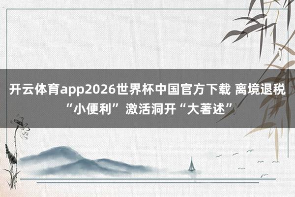开云体育app2026世界杯中国官方下载 离境退税“小便利” 激活洞开“大著述”