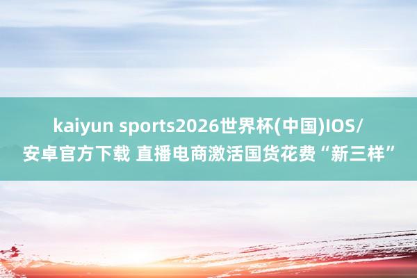 kaiyun sports2026世界杯(中国)IOS/安卓官方下载 直播电商激活国货花费“新三样”