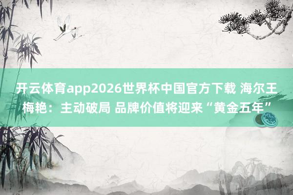 开云体育app2026世界杯中国官方下载 海尔王梅艳：主动破局 品牌价值将迎来“黄金五年”