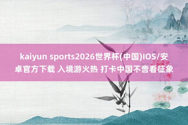 kaiyun sports2026世界杯(中国)IOS/安卓官方下载 入境游火热 打卡中国不啻看征象