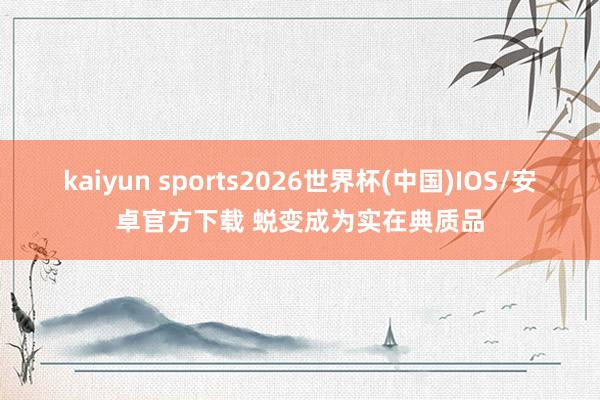 kaiyun sports2026世界杯(中国)IOS/安卓官方下载 蜕变成为实在典质品