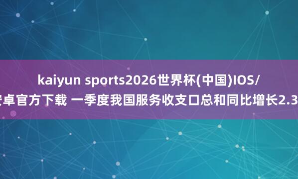 kaiyun sports2026世界杯(中国)IOS/安卓官方下载 一季度我国服务收支口总和同比增长2.3%