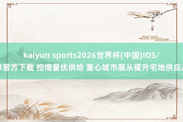 kaiyun sports2026世界杯(中国)IOS/安卓官方下载 控增量优供给 重心城市服从擢升宅地供应品性