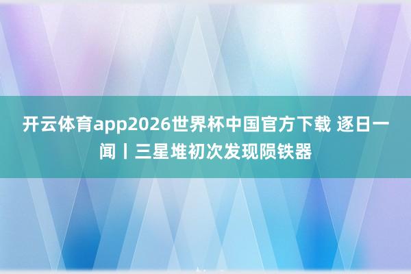 开云体育app2026世界杯中国官方下载 逐日一闻丨三星堆初次发现陨铁器