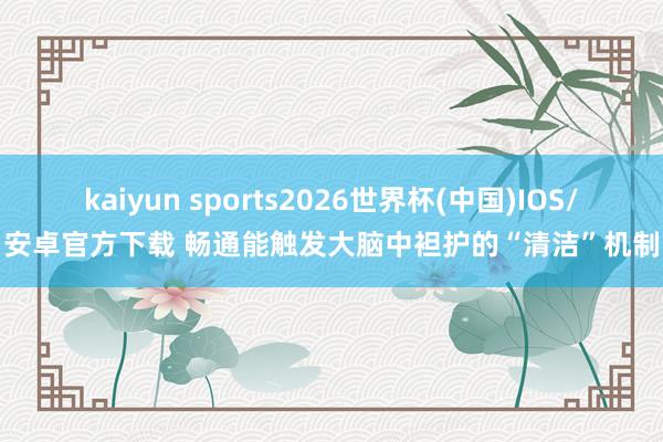 kaiyun sports2026世界杯(中国)IOS/安卓官方下载 畅通能触发大脑中袒护的“清洁”机制