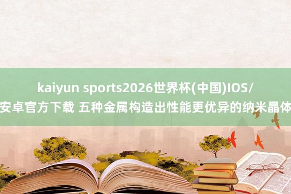 kaiyun sports2026世界杯(中国)IOS/安卓官方下载 五种金属构造出性能更优异的纳米晶体