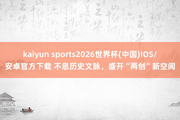 kaiyun sports2026世界杯(中国)IOS/安卓官方下载 不息历史文脉，盛开“两创”新空间
