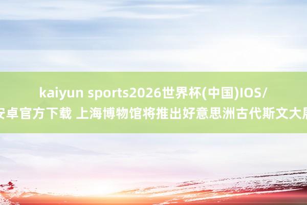 kaiyun sports2026世界杯(中国)IOS/安卓官方下载 上海博物馆将推出好意思洲古代斯文大展