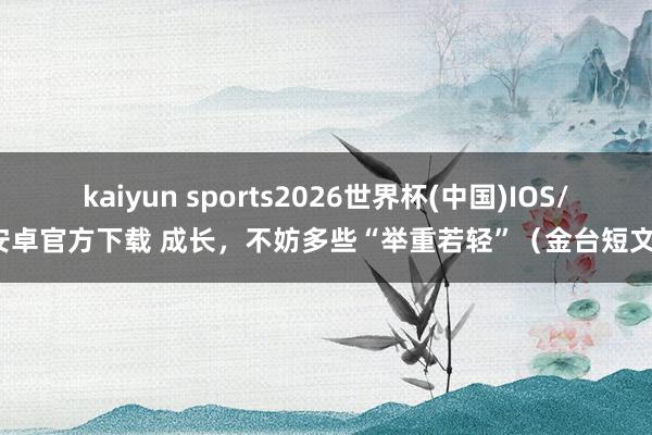 kaiyun sports2026世界杯(中国)IOS/安卓官方下载 成长，不妨多些“举重若轻”（金台短文）