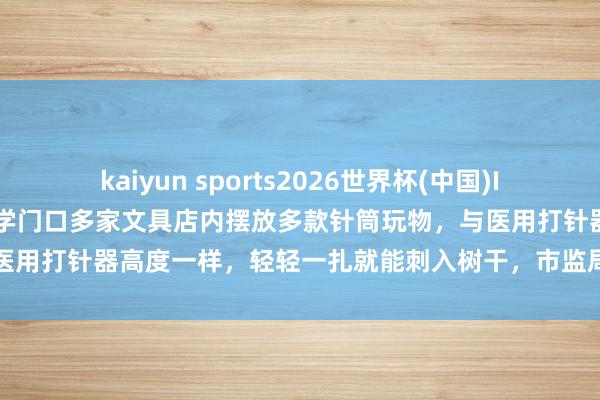 kaiyun sports2026世界杯(中国)IOS/安卓官方下载 山东一小学门口多家文具店内摆放多款针筒玩物，与医用打针器高度一样，轻轻一扎就能刺入树干，市监局：以劝导下架为主