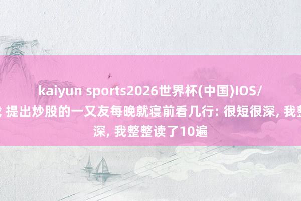 kaiyun sports2026世界杯(中国)IOS/安卓官方下载 提出炒股的一又友每晚就寝前看几行: 很短很深, 我整整读了10遍