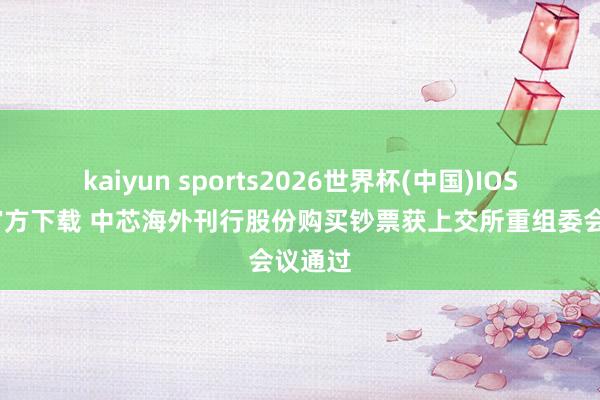kaiyun sports2026世界杯(中国)IOS/安卓官方下载 中芯海外刊行股份购买钞票获上交所重组委会议通过