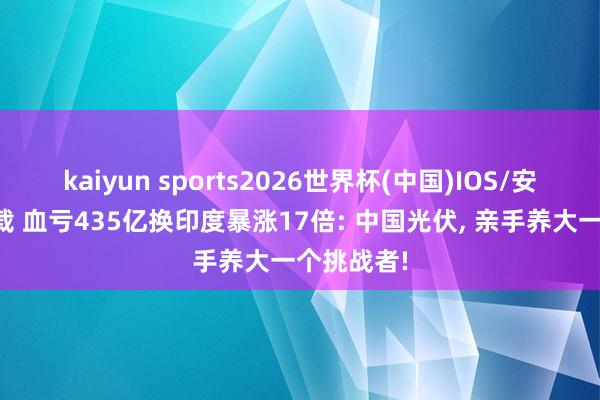 kaiyun sports2026世界杯(中国)IOS/安卓官方下载 血亏435亿换印度暴涨17倍: 中国光伏, 亲手养大一个挑战者!