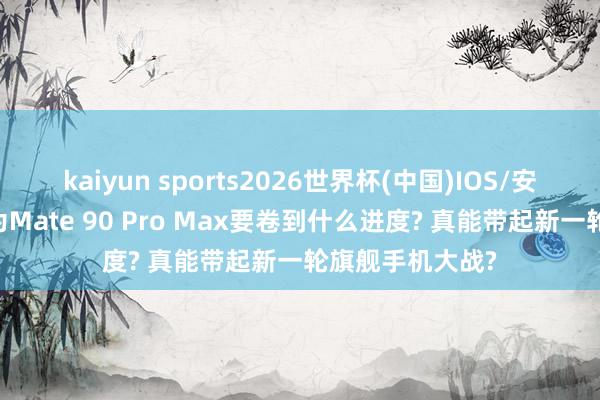 kaiyun sports2026世界杯(中国)IOS/安卓官方下载 华为Mate 90 Pro Max要卷到什么进度? 真能带起新一轮旗舰手机大战?