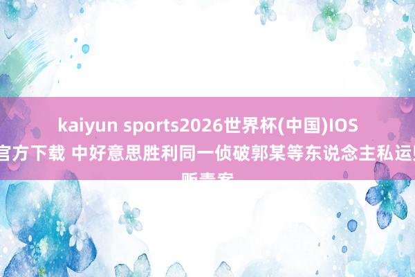 kaiyun sports2026世界杯(中国)IOS/安卓官方下载 中好意思胜利同一侦破郭某等东说念主私运贩毒案