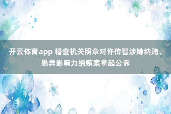 开云体育app 稽查机关照章对许传智涉嫌纳贿、愚弄影响力纳贿案拿起公诉