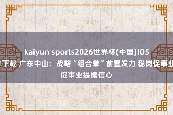 kaiyun sports2026世界杯(中国)IOS/安卓官方下载 广东中山：战略“组合拳”前置发力 稳岗促事业提振信心