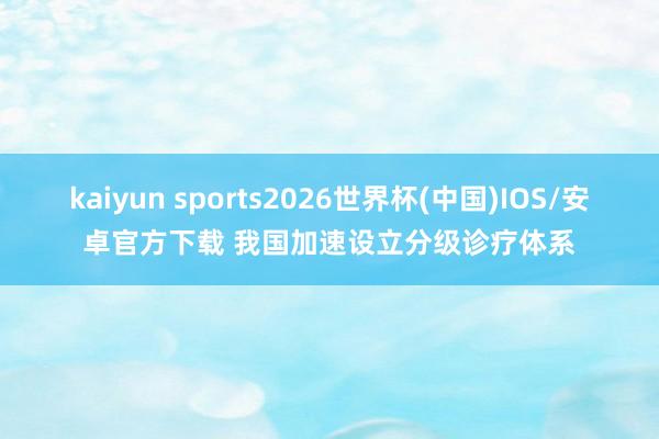 kaiyun sports2026世界杯(中国)IOS/安卓官方下载 我国加速设立分级诊疗体系