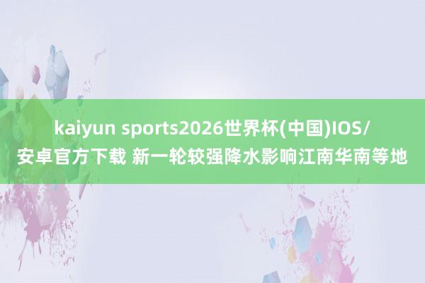 kaiyun sports2026世界杯(中国)IOS/安卓官方下载 新一轮较强降水影响江南华南等地