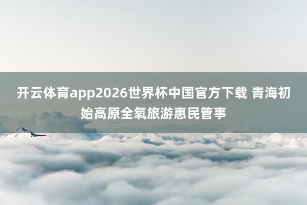 开云体育app2026世界杯中国官方下载 青海初始高原全氧旅游惠民管事