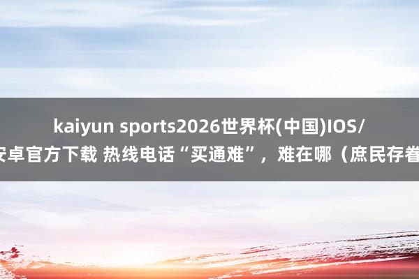kaiyun sports2026世界杯(中国)IOS/安卓官方下载 热线电话“买通难”,难在哪(庶民存眷)