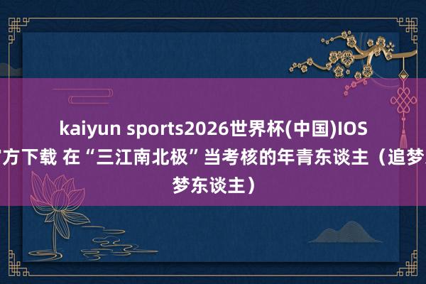 kaiyun sports2026世界杯(中国)IOS/安卓官方下载 在“三江南北极”当考核的年青东谈主（追梦东谈主）