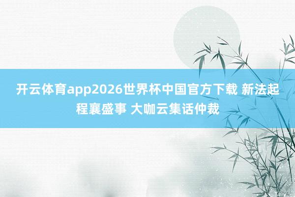 开云体育app2026世界杯中国官方下载 新法起程襄盛事 大咖云集话仲裁
