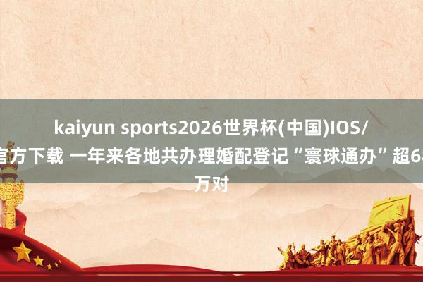 kaiyun sports2026世界杯(中国)IOS/安卓官方下载 一年来各地共办理婚配登记“寰球通办”超68万对