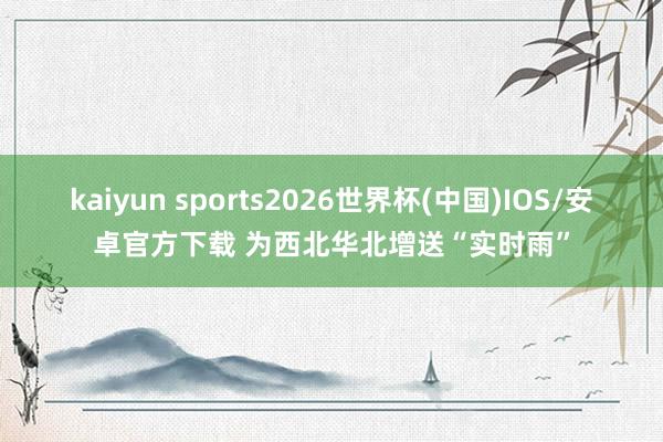 kaiyun sports2026世界杯(中国)IOS/安卓官方下载 为西北华北增送“实时雨”